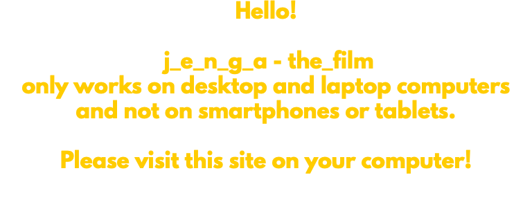 Hello! j_e_n_g_a - the_film only works on desktop and laptop computers and not on smartphones or tablets. Please visit this site on your computer! 