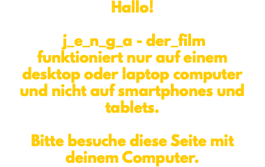 Hallo! j_e_n_g_a - der_film funktioniert nur auf einem desktop oder laptop computer und nicht auf smartphones und tablets. Bitte besuche diese Seite mit deinem Computer. 